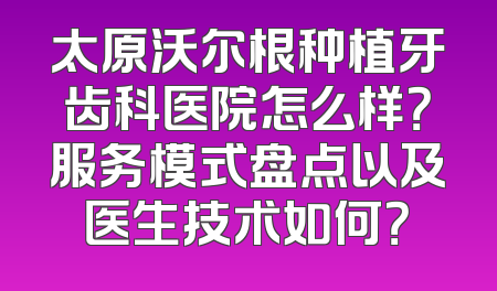 太原沃尔根种植牙齿科医院怎么样？服务模式盘点以及医生技术如何？