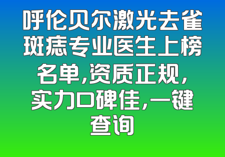呼伦贝尔激光去雀斑痣专业医生上榜名单，资质正规，实力口碑佳，一键查询