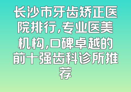 长沙市牙齿矫正医院排行，专业医美机构，口碑卓越的前十强齿科诊所推荐
