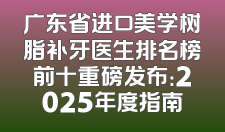 广东省进口美学树脂补牙医生排名榜前十重磅发布：2025年度指南