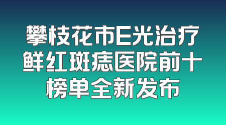 攀枝花市E光治疗鲜红斑痣医院前十榜单全新发布