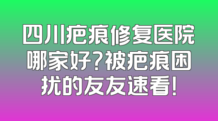 四川疤痕修复医院哪家好？被疤痕困扰的友友速看！
