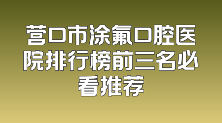 营口市涂氟口腔医院排行榜前三名必看推荐