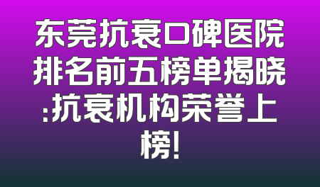 东莞抗衰口碑医院排名前五榜单揭晓：抗衰机构荣誉上榜！