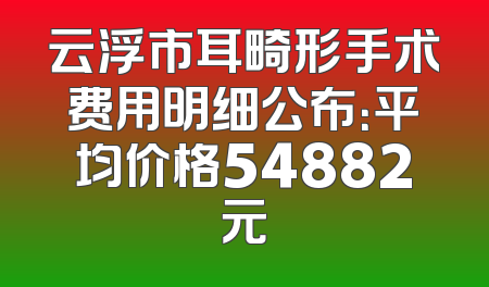 云浮市耳畸形手术费用明细公布：平均价格54882元