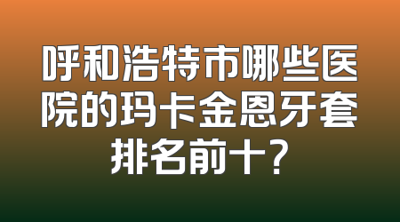 呼和浩特市哪些医院的玛卡金恩牙套排名前十？