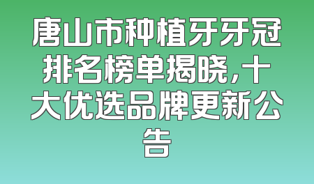 唐山市种植牙牙冠排名榜单揭晓，十大优选品牌更新公告