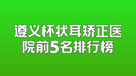 遵义杯状耳矫正医院前5名排行榜