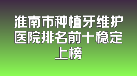 淮南市种植牙维护医院排名前十稳定上榜