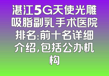 湛江5G天使光雕吸脂副乳手术医院排名：前十名详细介绍，包括公办机构