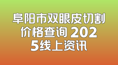 阜阳市双眼皮切割价格查询 2025线上资讯