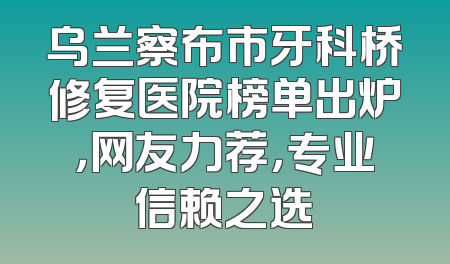 乌兰察布市牙科桥修复医院榜单出炉，网友力荐，专业信赖之选
