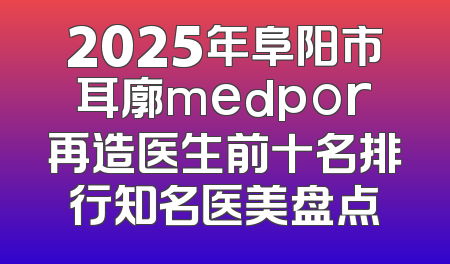 2025年阜阳市耳廓medpor再造医生前十名排行知名医美盘点