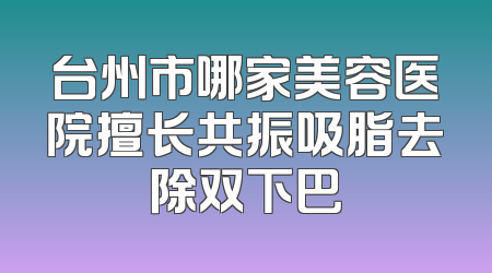台州市哪家美容医院擅长共振吸脂去除双下巴