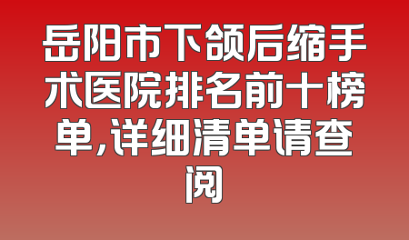 岳阳市下颌后缩手术医院排名前十榜单，详细清单请查阅