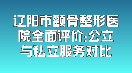辽阳市颧骨整形医院全面评价：公立与私立服务对比
