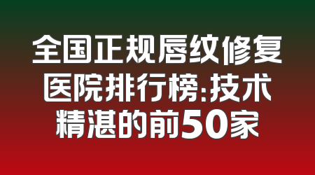 全国正规唇纹修复医院排行榜：技术精湛的前50家