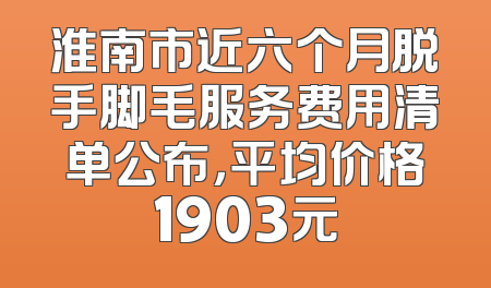 淮南市近六个月脱手脚毛服务费用清单公布，平均价格1903元
