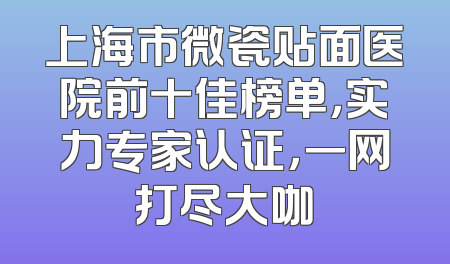 上海市微瓷贴面医院前十佳榜单，实力专家认证，一网打尽大咖