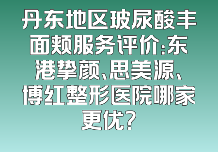丹东地区玻尿酸丰面颊服务评价：东港挚颜、思美源、博红整形医院哪家更优？