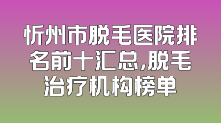 忻州市脱毛医院排名前十汇总，脱毛治疗机构榜单