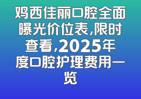 鸡西佳丽口腔全面曝光价位表，限时查看，2025年度口腔护理费用一览