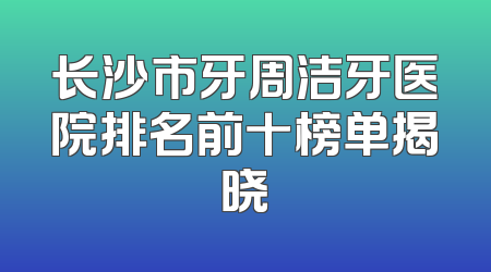 长沙市牙周洁牙医院排名前十榜单揭晓