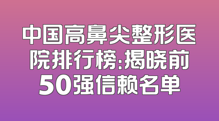 中国高鼻尖整形医院排行榜：揭晓前50强信赖名单