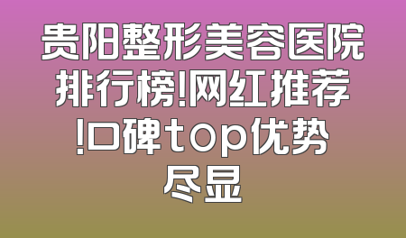 贵阳整形美容医院排行榜！网红推荐！口碑top优势尽显