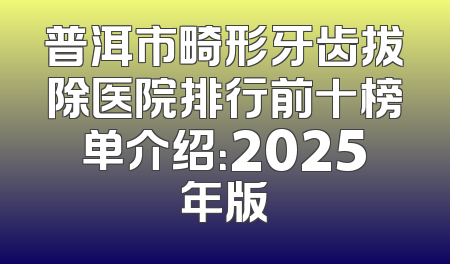普洱市畸形牙齿拔除医院排行前十榜单介绍：2025年版
