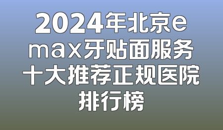 2024年北京emax牙贴面服务十大推荐正规医院排行榜