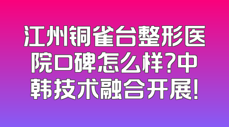 江州铜雀台整形医院口碑怎么样？中韩技术融合开展！