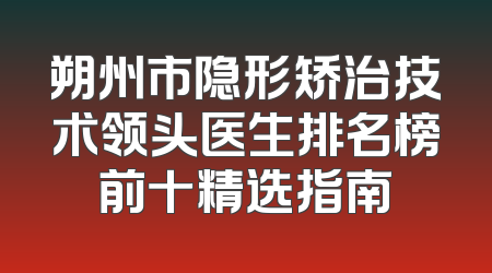 朔州市隐形矫治技术领头医生排名榜前十精选指南