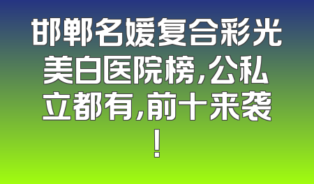 邯郸名媛复合彩光美白医院榜，公私立都有，前十来袭！