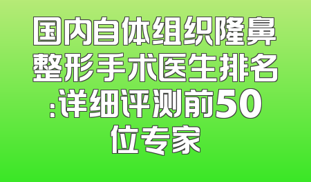 国内自体组织隆鼻整形手术医生排名：详细评测前50位专家