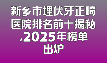 新乡市埋伏牙正畸医院排名前十揭秘，2025年榜单出炉