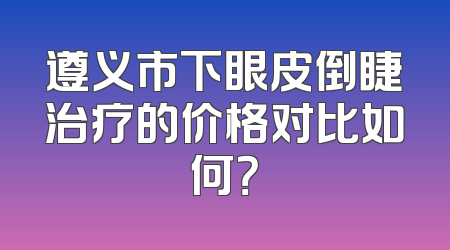 遵义市下眼皮倒睫治疗的价格对比如何？