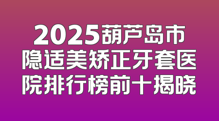 2025葫芦岛市隐适美矫正牙套医院排行榜前十揭晓