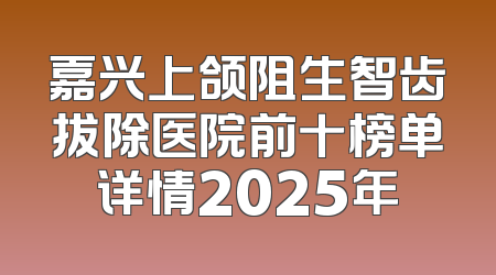 嘉兴上颌阻生智齿拔除医院前十榜单详情2025年
