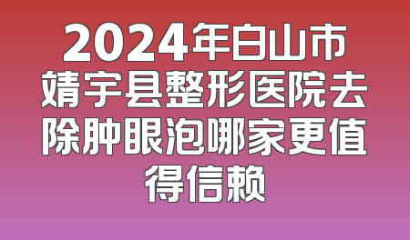 2024年白山市靖宇县整形医院去除肿眼泡哪家更值得信赖