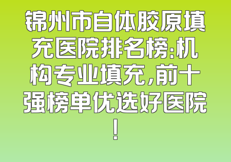 锦州市自体胶原填充医院排名榜：机构专业填充，前十强榜单优选好医院！