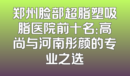 郑州脸部超脂塑吸脂医院前十名：高尚与河南彤颜的专业之选