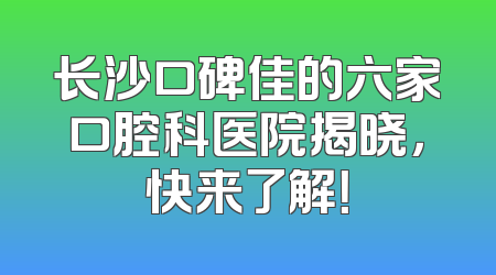 长沙口碑佳的六家口腔科医院揭晓，快来了解！