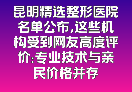 昆明精选整形医院名单公布，这些机构受到网友高度评价：专业技术与亲民价格并存