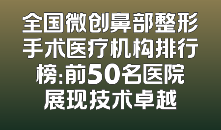 全国微创鼻部整形手术医疗机构排行榜：前50名医院展现技术卓越