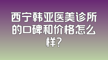 西宁韩亚医美诊所的口碑和价格怎么样？