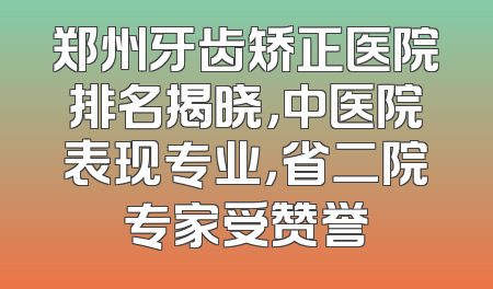 郑州牙齿矫正医院排名揭晓，中医院表现专业，省二院专家受赞誉