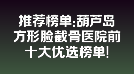 推荐榜单：葫芦岛方形脸截骨医院前十大优选榜单！