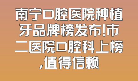南宁口腔医院种植牙品牌榜发布！市二医院口腔科上榜，值得信赖