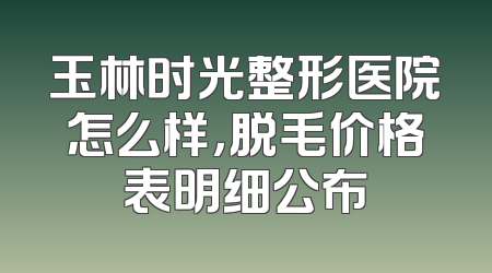 玉林时光整形医院怎么样，脱毛价格表明细公布